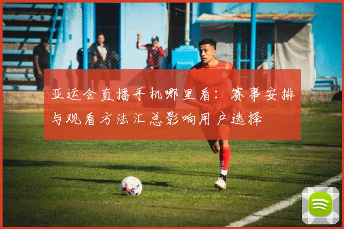 亚运会直播手机哪里看：赛事安排与观看方法汇总影响用户选择