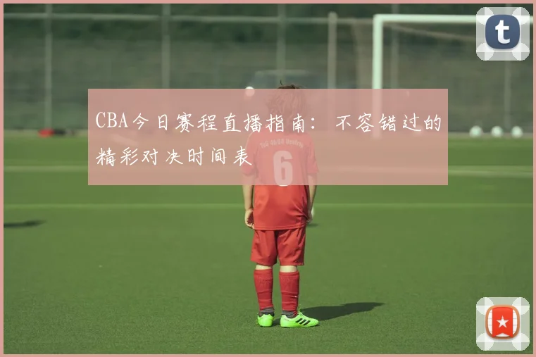 CBA今日赛程直播指南：不容错过的精彩对决时间表