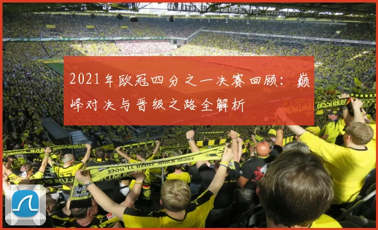 2021年欧冠四分之一决赛回顾：巅峰对决与晋级之路全解析