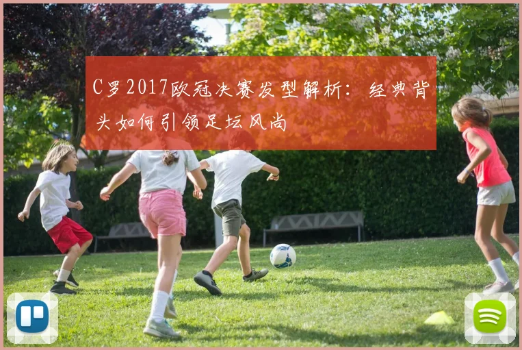 C罗2017欧冠决赛发型解析：经典背头如何引领足坛风尚