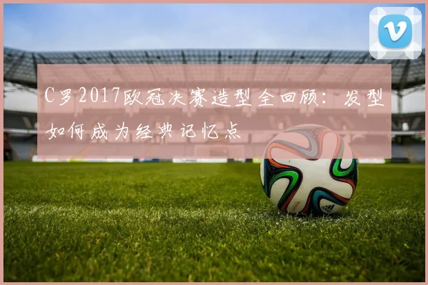 C罗2017欧冠决赛造型全回顾:发型如何成为经典记忆点