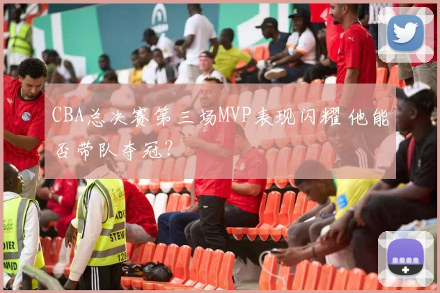 CBA总决赛第三场MVP表现闪耀 他能否带队夺冠？