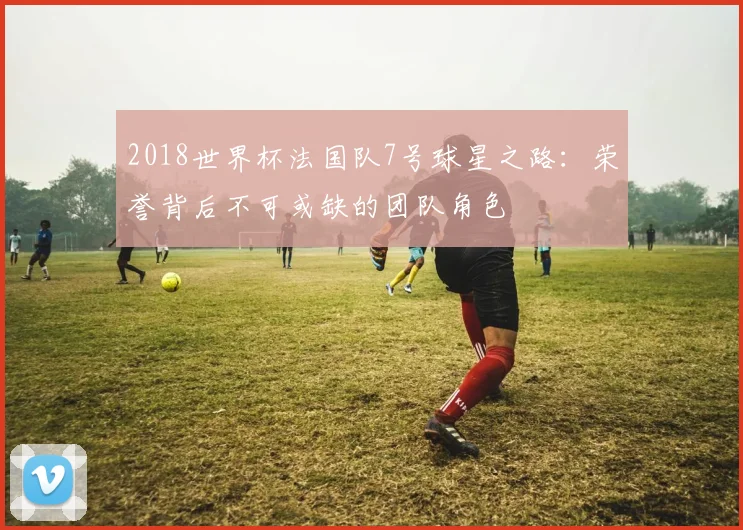 2018世界杯法国队7号球星之路：荣誉背后不可或缺的团队角色