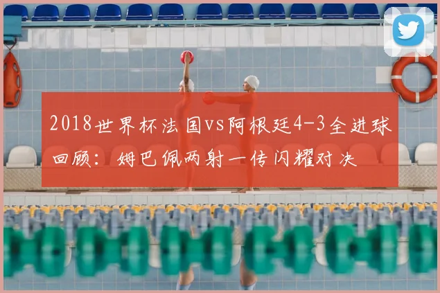 2018世界杯法国vs阿根廷4-3全进球回顾：姆巴佩两射一传闪耀对决