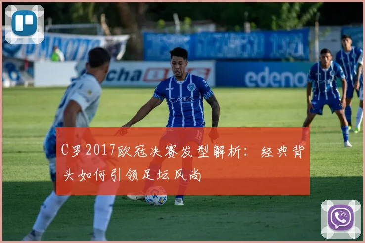 C罗2017欧冠决赛发型解析：经典背头如何引领足坛风尚