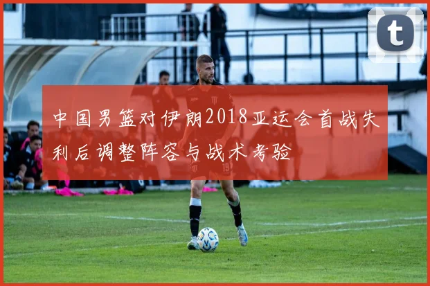 中国男篮对伊朗2018亚运会首战失利后调整阵容与战术考验